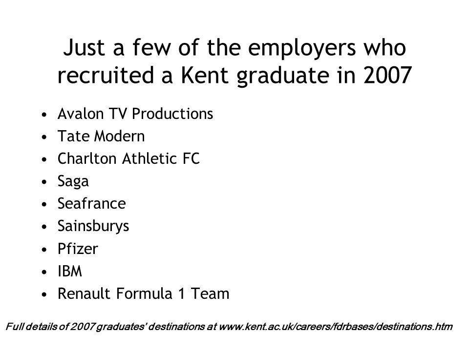 Just a few of the employers who recruited a Kent graduate in 2007 Avalon TV Productions Tate Modern Charlton Athletic FC Saga Seafrance Sainsburys Pfizer IBM Renault Formula 1 Team Full details of 2007 graduates’ destinations at
