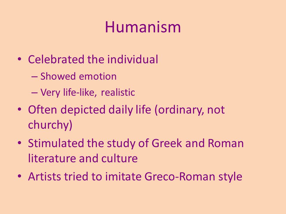 Humanism Celebrated the individual – Showed emotion – Very life-like, realistic Often depicted daily life (ordinary, not churchy) Stimulated the study of Greek and Roman literature and culture Artists tried to imitate Greco-Roman style