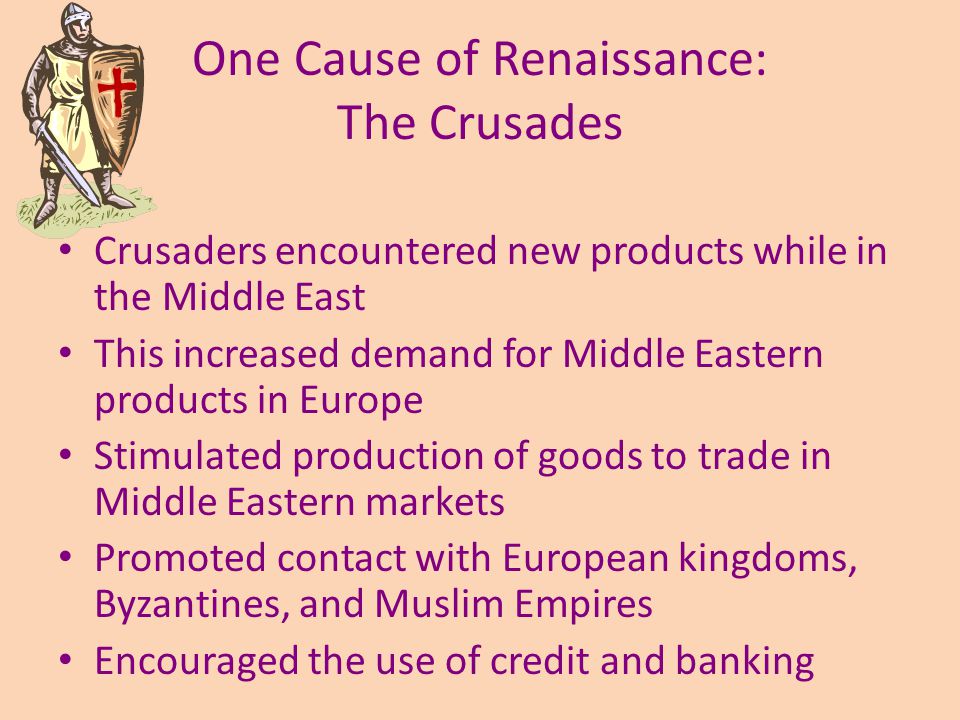 One Cause of Renaissance: The Crusades Crusaders encountered new products while in the Middle East This increased demand for Middle Eastern products in Europe Stimulated production of goods to trade in Middle Eastern markets Promoted contact with European kingdoms, Byzantines, and Muslim Empires Encouraged the use of credit and banking