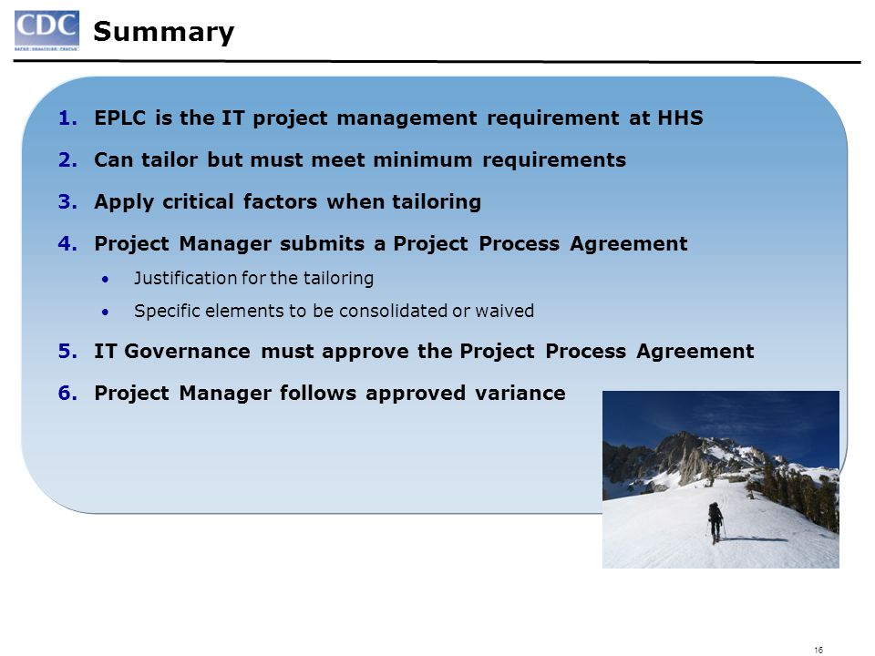 16 Summary 1.EPLC is the IT project management requirement at HHS 2.Can tailor but must meet minimum requirements 3.Apply critical factors when tailoring 4.Project Manager submits a Project Process Agreement Justification for the tailoring Specific elements to be consolidated or waived 5.IT Governance must approve the Project Process Agreement 6.Project Manager follows approved variance