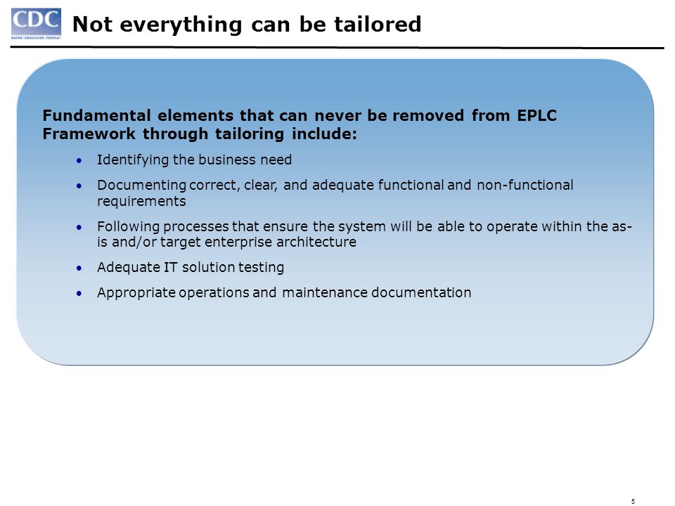 5 Not everything can be tailored Fundamental elements that can never be removed from EPLC Framework through tailoring include: Identifying the business need Documenting correct, clear, and adequate functional and non-functional requirements Following processes that ensure the system will be able to operate within the as- is and/or target enterprise architecture Adequate IT solution testing Appropriate operations and maintenance documentation