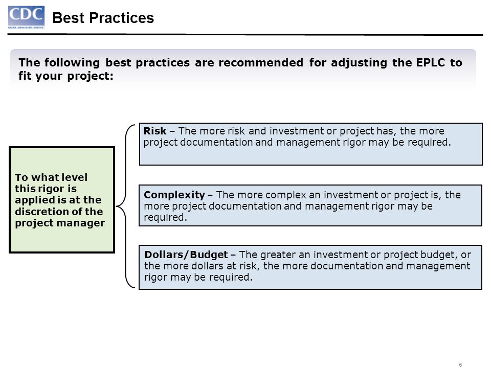 6 To what level this rigor is applied is at the discretion of the project manager The following best practices are recommended for adjusting the EPLC to fit your project: Best Practices Risk – The more risk and investment or project has, the more project documentation and management rigor may be required.
