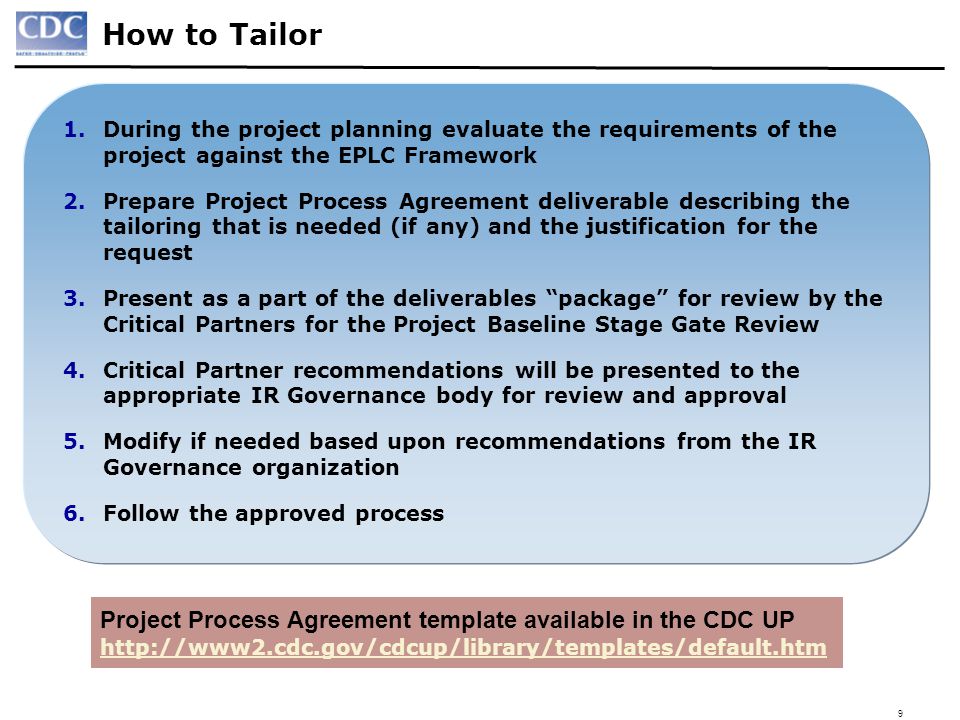 9 How to Tailor Project Process Agreement template available in the CDC UP   1.During the project planning evaluate the requirements of the project against the EPLC Framework 2.Prepare Project Process Agreement deliverable describing the tailoring that is needed (if any) and the justification for the request 3.Present as a part of the deliverables package for review by the Critical Partners for the Project Baseline Stage Gate Review 4.Critical Partner recommendations will be presented to the appropriate IR Governance body for review and approval 5.Modify if needed based upon recommendations from the IR Governance organization 6.Follow the approved process