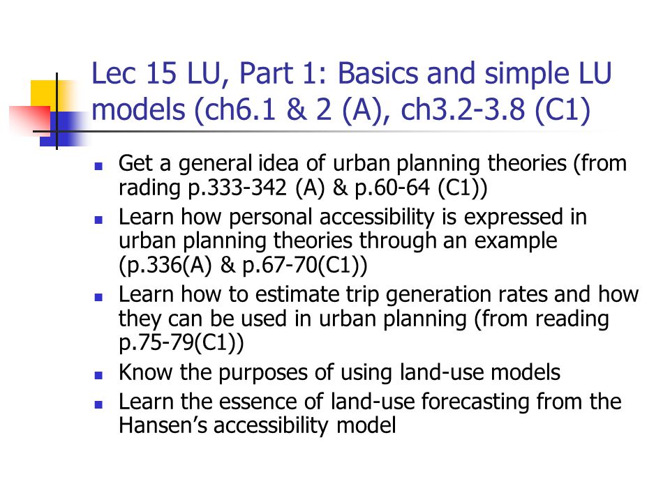 Lec 15 LU, Part 1: Basics and simple LU models (ch6.1 & 2 (A), ch (C1) Get a general idea of urban planning theories (from rading p (A) & p (C1)) Learn how personal accessibility is expressed in urban planning theories through an example (p.336(A) & p.67-70(C1)) Learn how to estimate trip generation rates and how they can be used in urban planning (from reading p.75-79(C1)) Know the purposes of using land-use models Learn the essence of land-use forecasting from the Hansen’s accessibility model