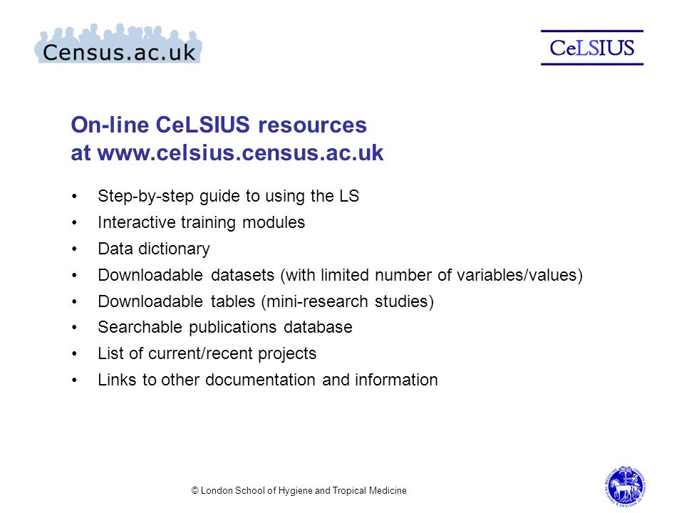 © London School of Hygiene and Tropical Medicine On-line CeLSIUS resources at   Step-by-step guide to using the LS Interactive training modules Data dictionary Downloadable datasets (with limited number of variables/values) Downloadable tables (mini-research studies) Searchable publications database List of current/recent projects Links to other documentation and information