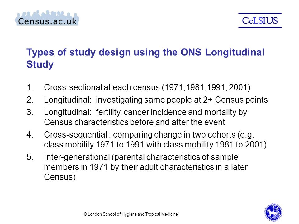 Types of study design using the ONS Longitudinal Study 1.Cross-sectional at each census (1971,1981,1991, 2001) 2.Longitudinal: investigating same people at 2+ Census points 3.Longitudinal: fertility, cancer incidence and mortality by Census characteristics before and after the event 4.Cross-sequential : comparing change in two cohorts (e.g.