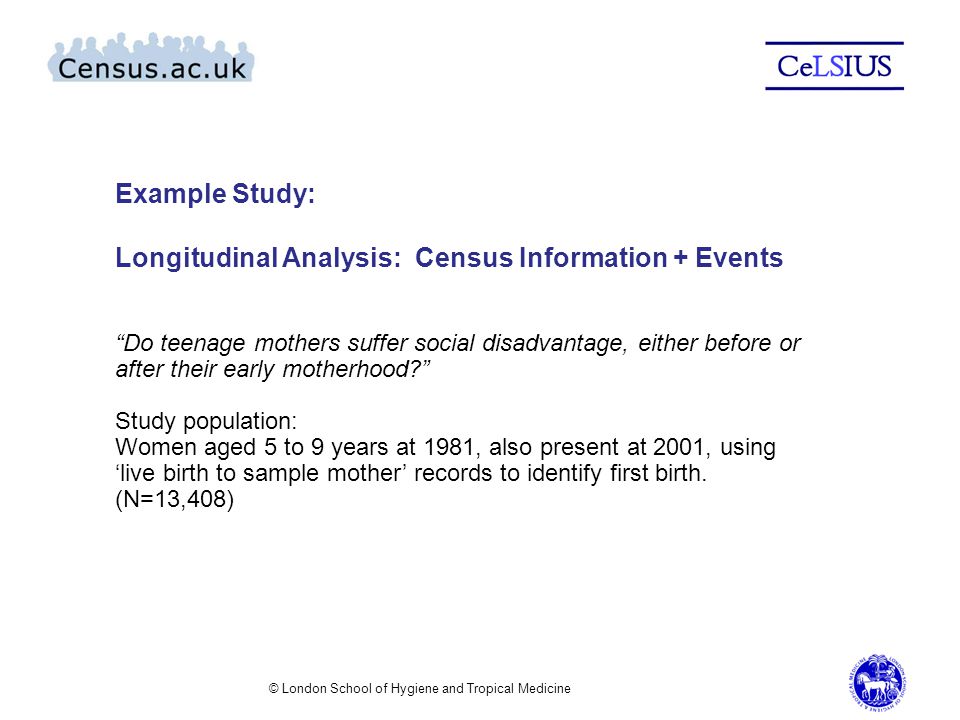 © London School of Hygiene and Tropical Medicine Example Study: Longitudinal Analysis: Census Information + Events Do teenage mothers suffer social disadvantage, either before or after their early motherhood Study population: Women aged 5 to 9 years at 1981, also present at 2001, using ‘live birth to sample mother’ records to identify first birth.