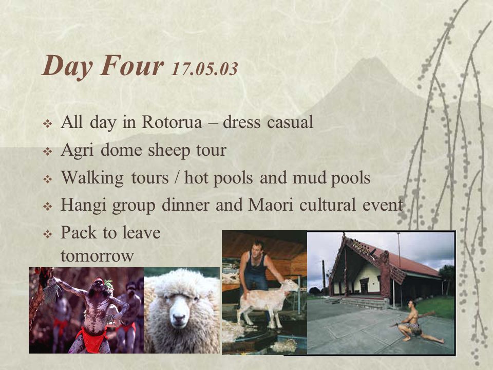 Day Four  All day in Rotorua – dress casual  Agri dome sheep tour  Walking tours / hot pools and mud pools  Hangi group dinner and Maori cultural event  Pack to leave tomorrow