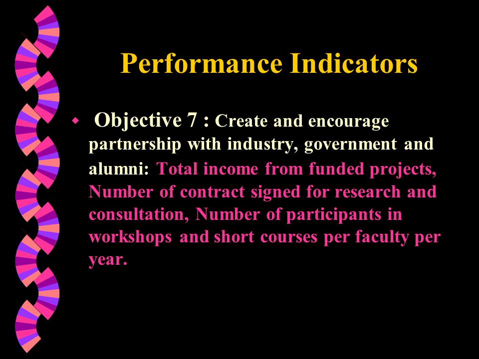 Performance Indicators w Objective 7 : Create and encourage partnership with industry, government and alumni: Total income from funded projects, Number of contract signed for research and consultation, Number of participants in workshops and short courses per faculty per year.