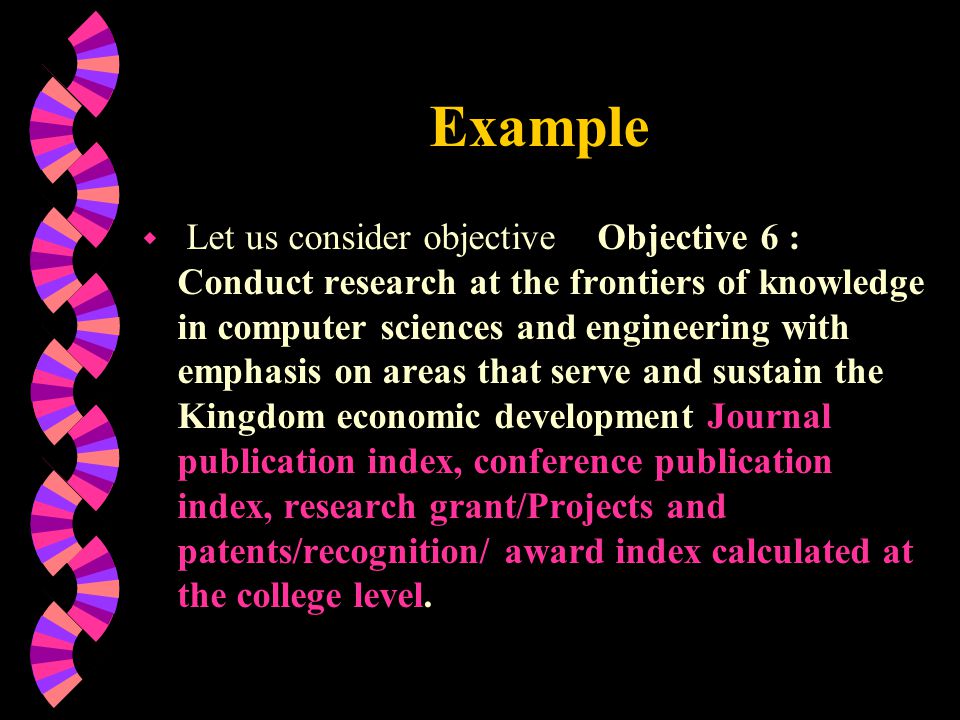 Example w Let us consider objective Objective 6 : Conduct research at the frontiers of knowledge in computer sciences and engineering with emphasis on areas that serve and sustain the Kingdom economic development Journal publication index, conference publication index, research grant/Projects and patents/recognition/ award index calculated at the college level.