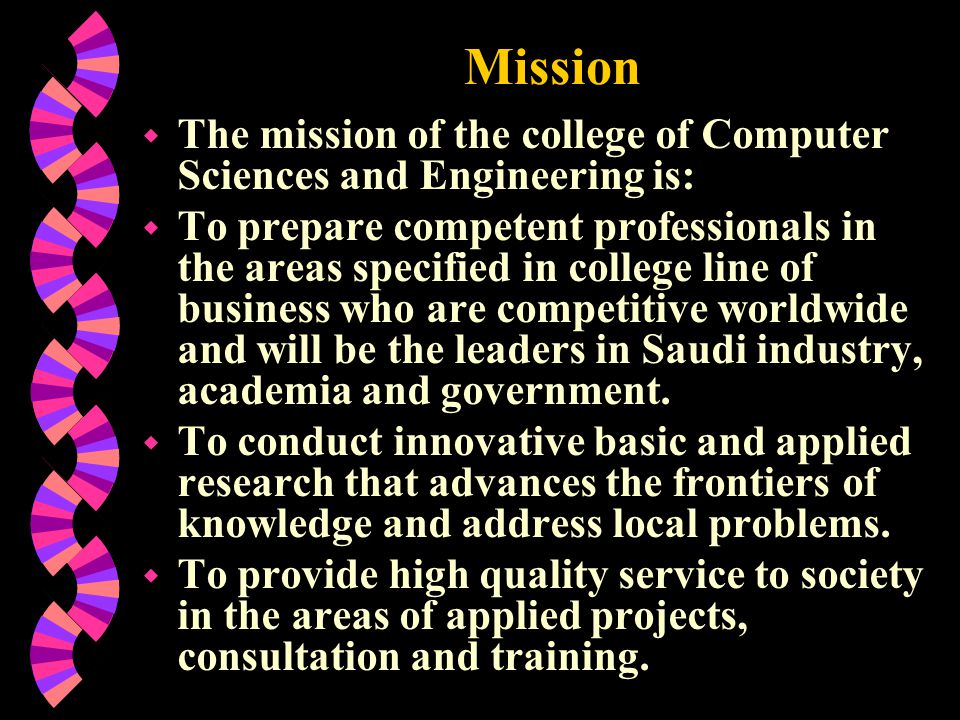 Mission w The mission of the college of Computer Sciences and Engineering is: w To prepare competent professionals in the areas specified in college line of business who are competitive worldwide and will be the leaders in Saudi industry, academia and government.