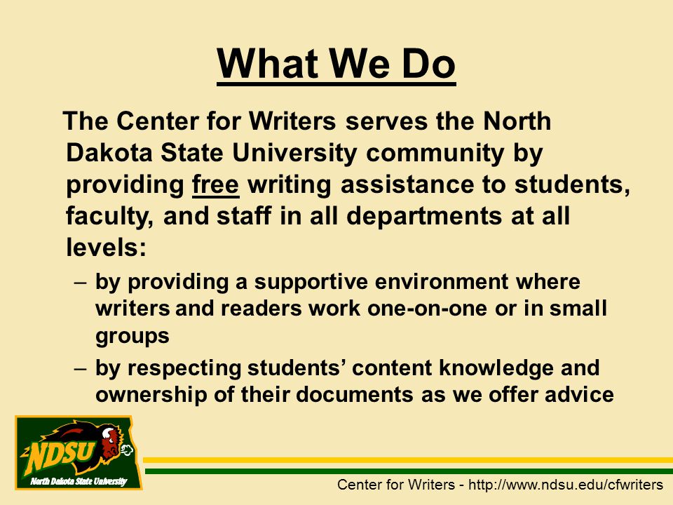 What We Do The Center for Writers serves the North Dakota State University community by providing free writing assistance to students, faculty, and staff in all departments at all levels: –by providing a supportive environment where writers and readers work one-on-one or in small groups –by respecting students’ content knowledge and ownership of their documents as we offer advice Center for Writers -