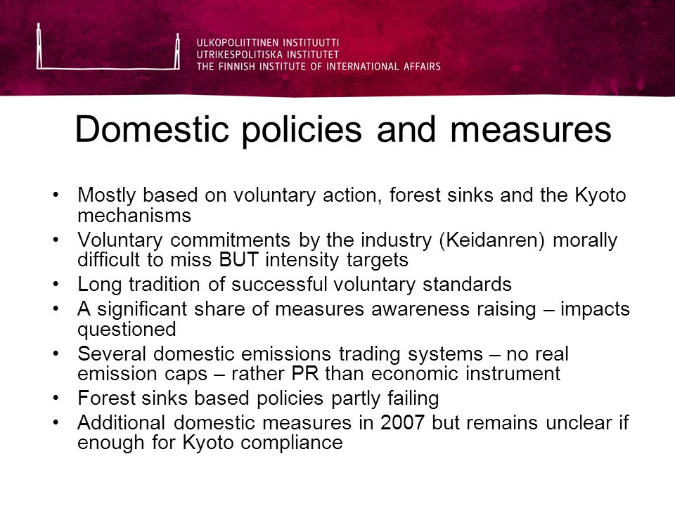 Domestic policies and measures Mostly based on voluntary action, forest sinks and the Kyoto mechanisms Voluntary commitments by the industry (Keidanren) morally difficult to miss BUT intensity targets Long tradition of successful voluntary standards A significant share of measures awareness raising – impacts questioned Several domestic emissions trading systems – no real emission caps – rather PR than economic instrument Forest sinks based policies partly failing Additional domestic measures in 2007 but remains unclear if enough for Kyoto compliance