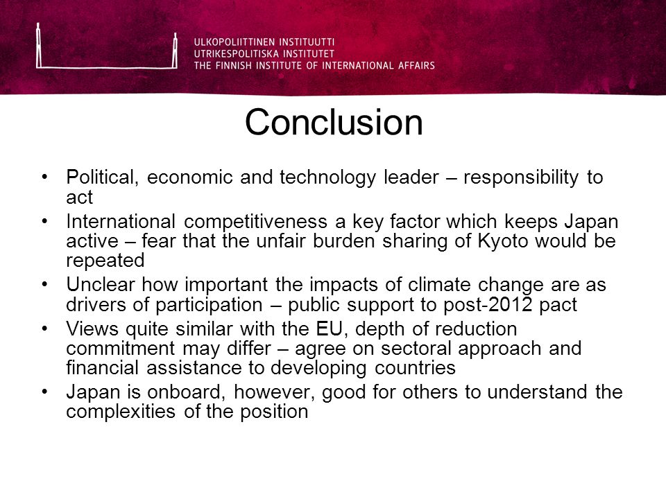 Conclusion Political, economic and technology leader – responsibility to act International competitiveness a key factor which keeps Japan active – fear that the unfair burden sharing of Kyoto would be repeated Unclear how important the impacts of climate change are as drivers of participation – public support to post-2012 pact Views quite similar with the EU, depth of reduction commitment may differ – agree on sectoral approach and financial assistance to developing countries Japan is onboard, however, good for others to understand the complexities of the position