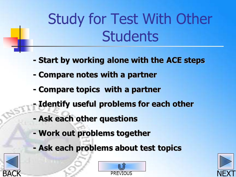 BACK Study for Test With Other Students - Start by working alone with the ACE steps - Compare notes with a partner - Compare topics with a partner - Identify useful problems for each other - Ask each other questions - Work out problems together - Ask each problems about test topics NEXT PREVIOUS