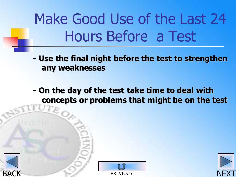BACK Make Good Use of the Last 24 Hours Before a Test - Use the final night before the test to strengthen any weaknesses - On the day of the test take time to deal with concepts or problems that might be on the test NEXT PREVIOUS