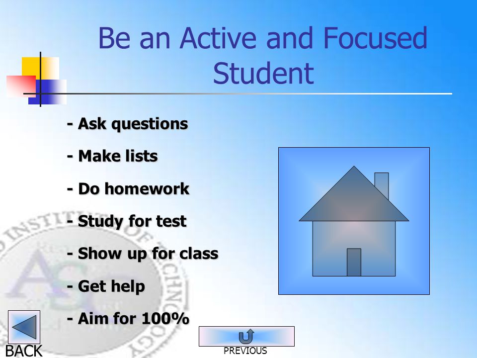 BACK Be an Active and Focused Student - Ask questions - Make lists - Do homework - Study for test - Show up for class - Get help - Aim for 100% PREVIOUS