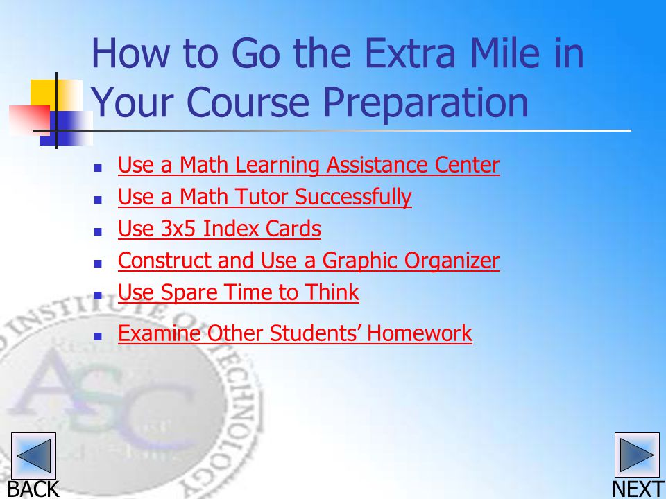 BACK How to Go the Extra Mile in Your Course Preparation Use a Math Learning Assistance Center Use a Math Tutor Successfully Use 3x5 Index Cards Construct and Use a Graphic Organizer Use Spare Time to Think Examine Other Students’ Homework NEXT