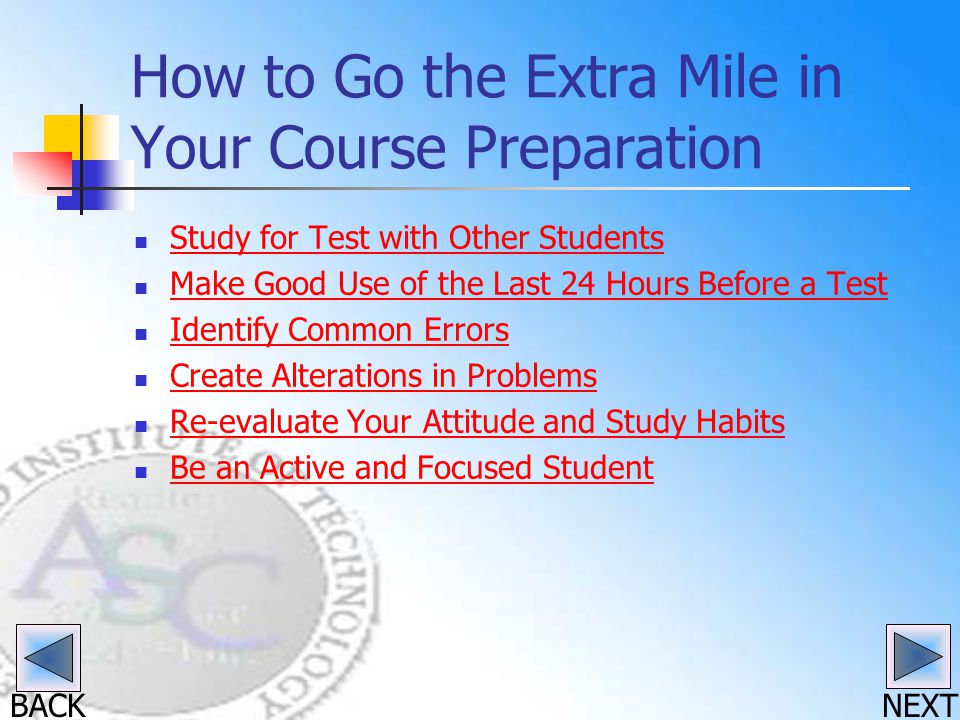 BACK How to Go the Extra Mile in Your Course Preparation Study for Test with Other Students Make Good Use of the Last 24 Hours Before a Test Identify Common Errors Create Alterations in Problems Re-evaluate Your Attitude and Study Habits Be an Active and Focused Student NEXT