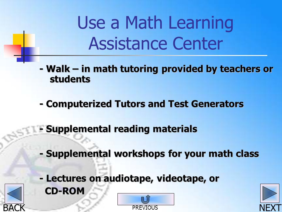 BACK Use a Math Learning Assistance Center - Walk – in math tutoring provided by teachers or students - Computerized Tutors and Test Generators - Supplemental reading materials - Supplemental workshops for your math class - Lectures on audiotape, videotape, or CD-ROM CD-ROM NEXT PREVIOUS