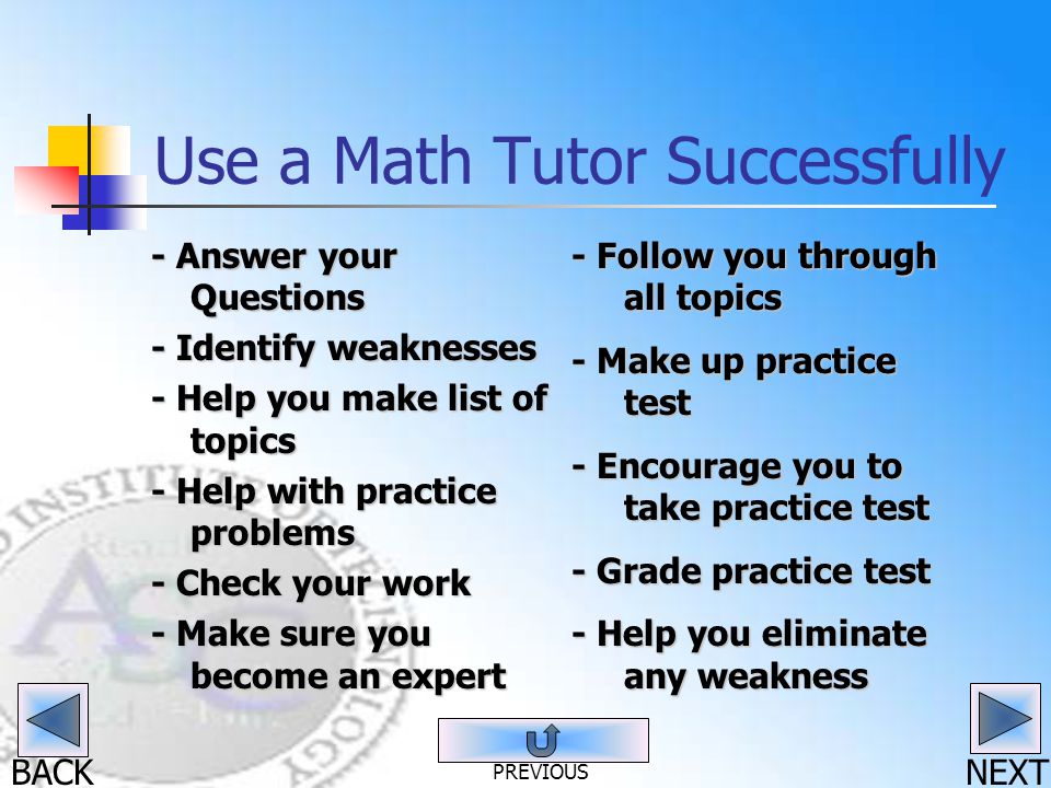 BACK Use a Math Tutor Successfully - Answer your Questions - Identify weaknesses - Help you make list of topics - Help with practice problems - Check your work - Make sure you become an expert - Follow you through all topics - Make up practice test - Encourage you to take practice test - Grade practice test - Help you eliminate any weakness NEXT PREVIOUS