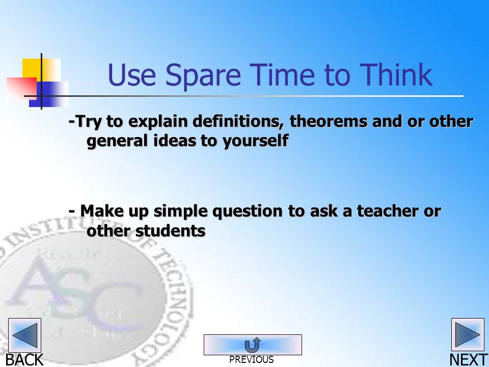 BACK Use Spare Time to Think -Try to explain definitions, theorems and or other general ideas to yourself - Make up simple question to ask a teacher or other students NEXT PREVIOUS