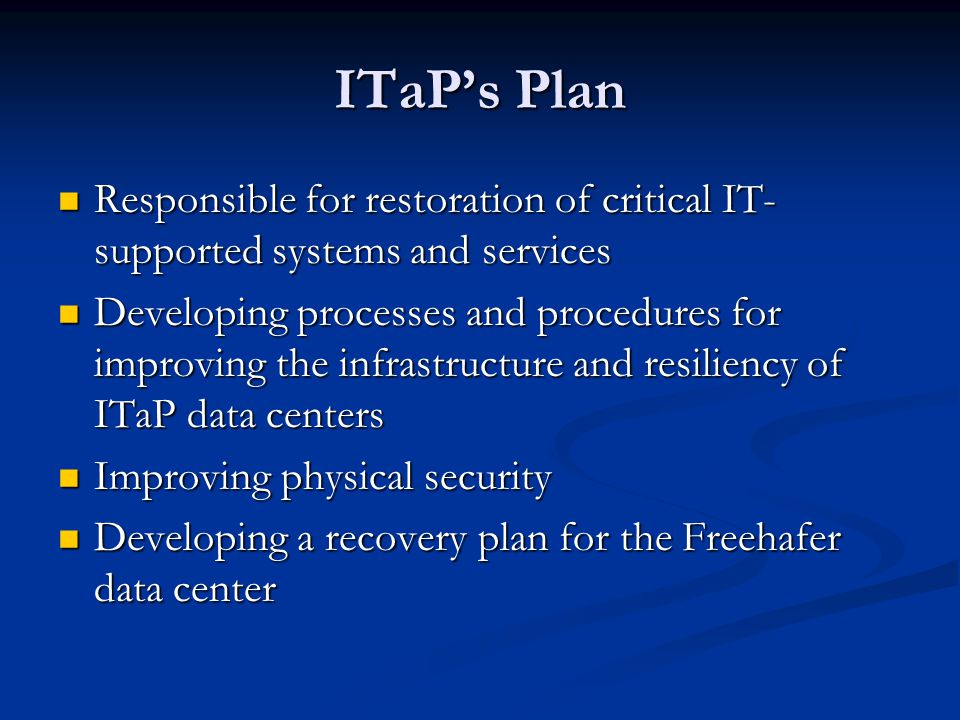 ITaP’s Plan Responsible for restoration of critical IT- supported systems and services Responsible for restoration of critical IT- supported systems and services Developing processes and procedures for improving the infrastructure and resiliency of ITaP data centers Developing processes and procedures for improving the infrastructure and resiliency of ITaP data centers Improving physical security Improving physical security Developing a recovery plan for the Freehafer data center Developing a recovery plan for the Freehafer data center