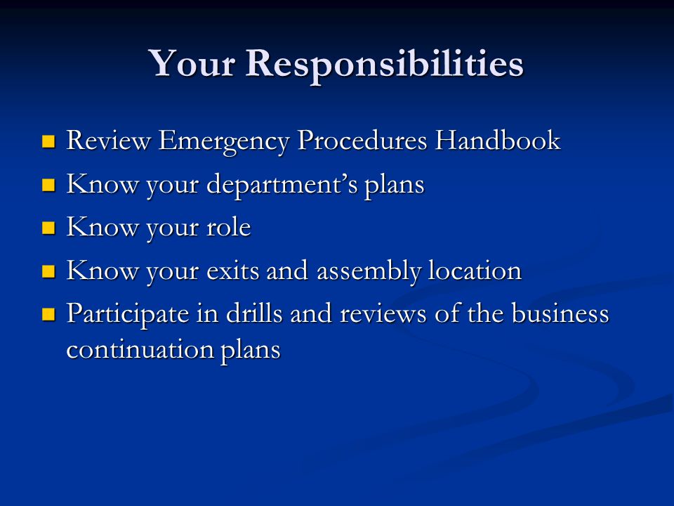 Your Responsibilities Review Emergency Procedures Handbook Review Emergency Procedures Handbook Know your department’s plans Know your department’s plans Know your role Know your role Know your exits and assembly location Know your exits and assembly location Participate in drills and reviews of the business continuation plans Participate in drills and reviews of the business continuation plans