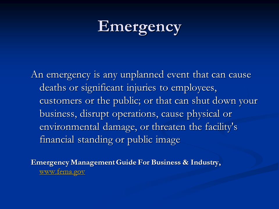 Emergency An emergency is any unplanned event that can cause deaths or significant injuries to employees, customers or the public; or that can shut down your business, disrupt operations, cause physical or environmental damage, or threaten the facility s financial standing or public image Emergency Management Guide For Business & Industry,