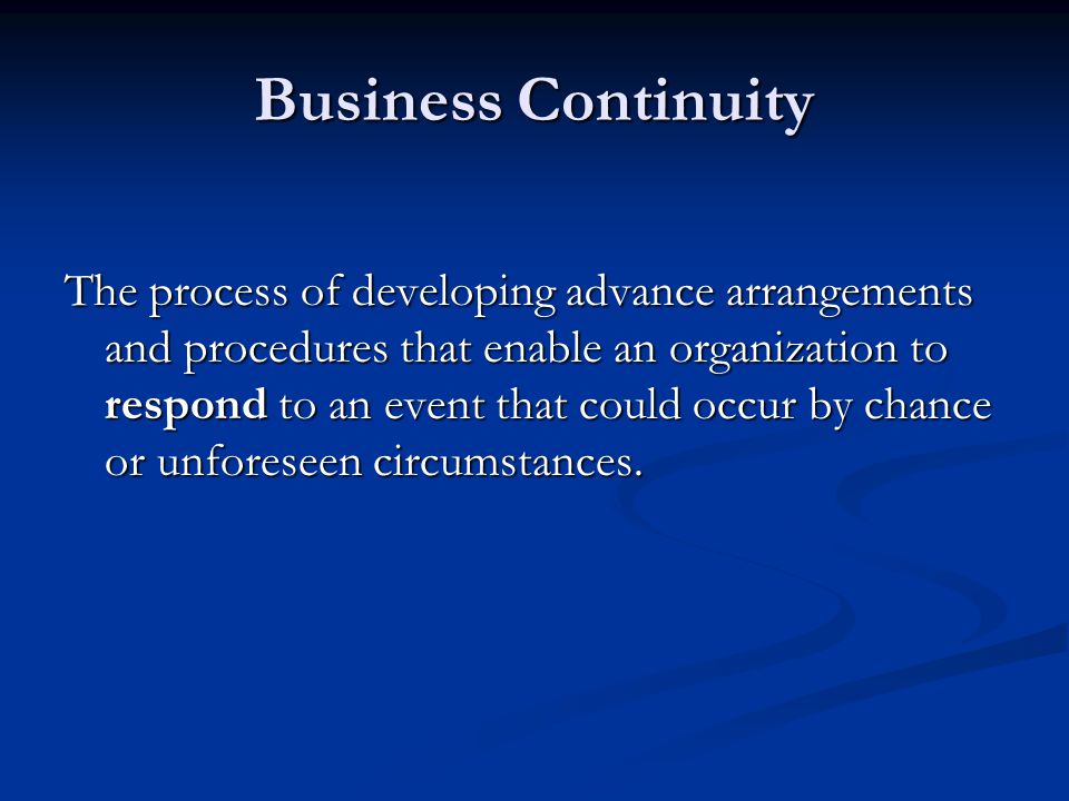 Business Continuity The process of developing advance arrangements and procedures that enable an organization to respond to an event that could occur by chance or unforeseen circumstances.