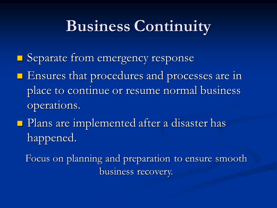 Business Continuity Separate from emergency response Separate from emergency response Ensures that procedures and processes are in place to continue or resume normal business operations.