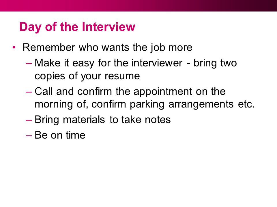 Day of the Interview Remember who wants the job more –Make it easy for the interviewer - bring two copies of your resume –Call and confirm the appointment on the morning of, confirm parking arrangements etc.