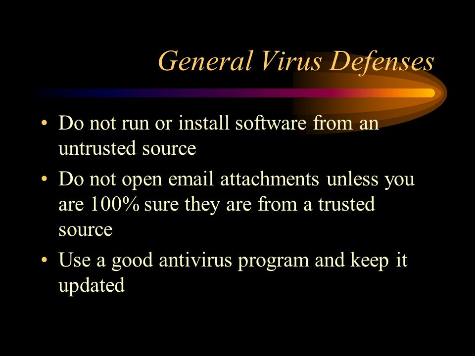 General Virus Defenses Do not run or install software from an untrusted source Do not open  attachments unless you are 100% sure they are from a trusted source Use a good antivirus program and keep it updated