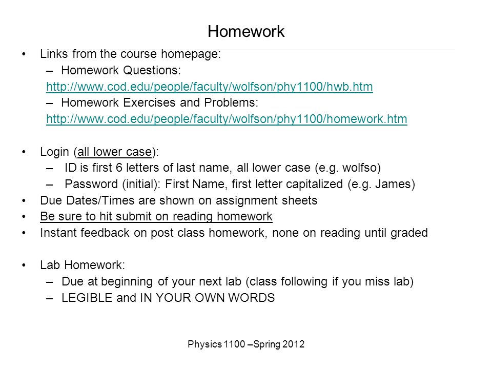 Physics 1100 –Spring 2012 Homework Links from the course homepage: –Homework Questions:   –Homework Exercises and Problems:   Login (all lower case): – ID is first 6 letters of last name, all lower case (e.g.
