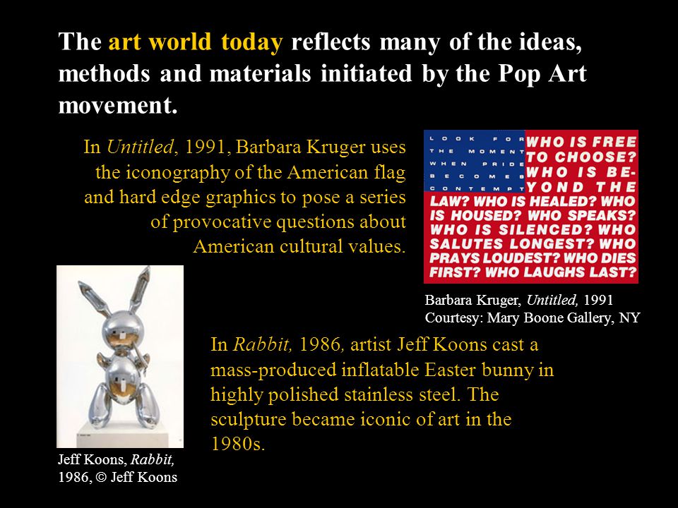 The art world today reflects many of the ideas, methods and materials initiated by the Pop Art movement.