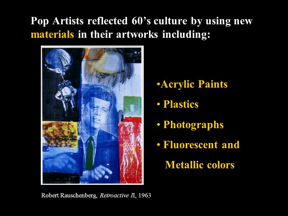 Pop Artists reflected 60’s culture by using new materials in their artworks including: Acrylic Paints Plastics Photographs Fluorescent and Metallic colors Robert Rauschenberg, Retroactive II, 1963