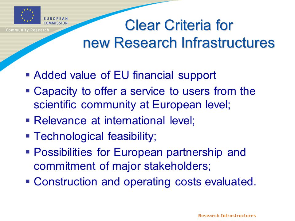 Research Infrastructures  Added value of EU financial support  Capacity to offer a service to users from the scientific community at European level;  Relevance at international level;  Technological feasibility;  Possibilities for European partnership and commitment of major stakeholders;  Construction and operating costs evaluated.