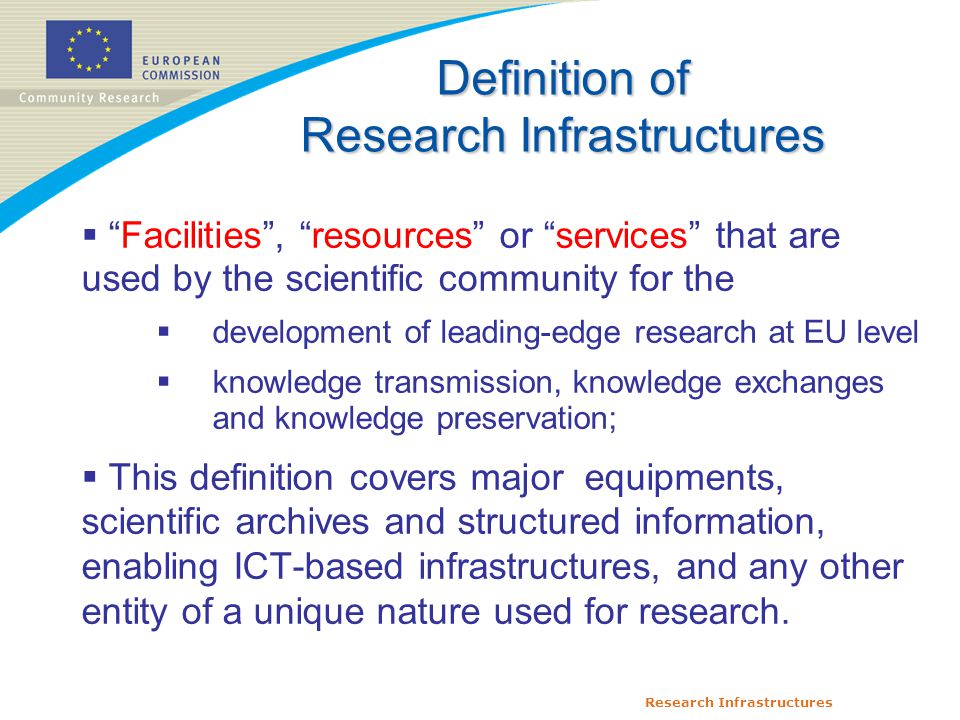 Research Infrastructures  Facilities , resources or services that are used by the scientific community for the  development of leading-edge research at EU level  knowledge transmission, knowledge exchanges and knowledge preservation;  This definition covers major equipments, scientific archives and structured information, enabling ICT-based infrastructures, and any other entity of a unique nature used for research.