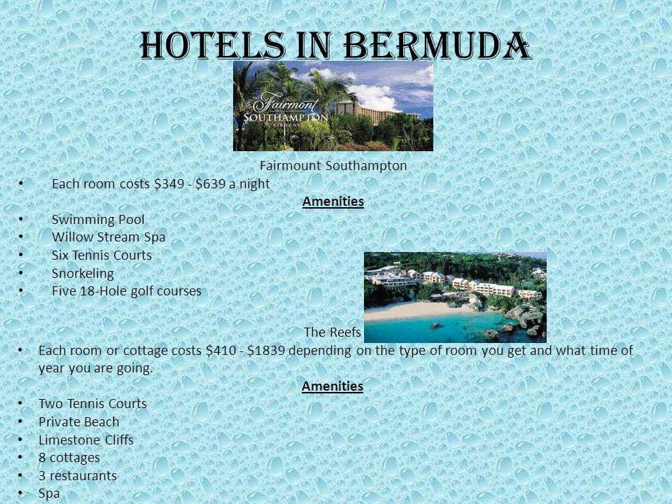 Hotels in Bermuda Fairmount Southampton Each room costs $349 - $639 a night Amenities Swimming Pool Willow Stream Spa Six Tennis Courts Snorkeling Five 18-Hole golf courses The Reefs Each room or cottage costs $410 - $1839 depending on the type of room you get and what time of year you are going.