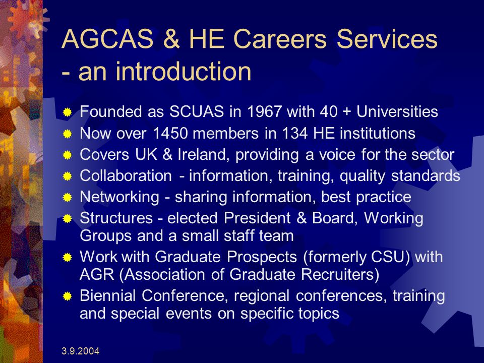 AGCAS & HE Careers Services - an introduction  Founded as SCUAS in 1967 with 40 + Universities  Now over 1450 members in 134 HE institutions  Covers UK & Ireland, providing a voice for the sector  Collaboration - information, training, quality standards  Networking - sharing information, best practice  Structures - elected President & Board, Working Groups and a small staff team  Work with Graduate Prospects (formerly CSU) with AGR (Association of Graduate Recruiters)  Biennial Conference, regional conferences, training and special events on specific topics