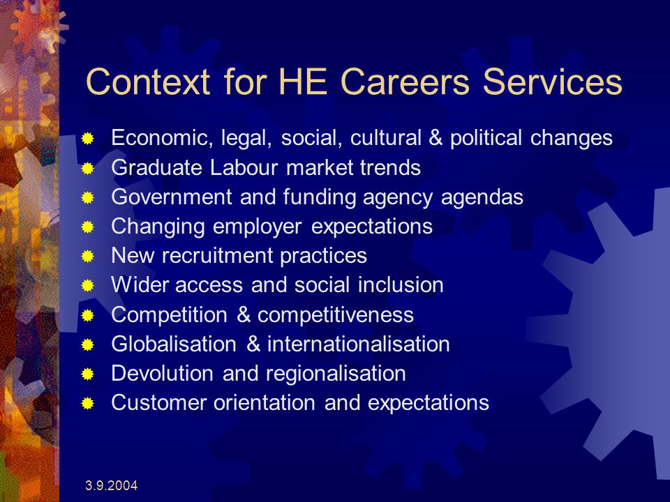Context for HE Careers Services  Economic, legal, social, cultural & political changes  Graduate Labour market trends  Government and funding agency agendas  Changing employer expectations  New recruitment practices  Wider access and social inclusion  Competition & competitiveness  Globalisation & internationalisation  Devolution and regionalisation  Customer orientation and expectations