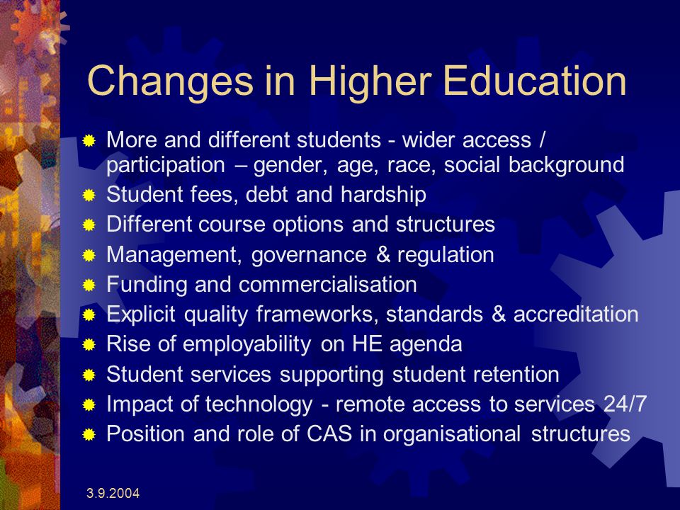 Changes in Higher Education  More and different students - wider access / participation – gender, age, race, social background  Student fees, debt and hardship  Different course options and structures  Management, governance & regulation  Funding and commercialisation  Explicit quality frameworks, standards & accreditation  Rise of employability on HE agenda  Student services supporting student retention  Impact of technology - remote access to services 24/7  Position and role of CAS in organisational structures