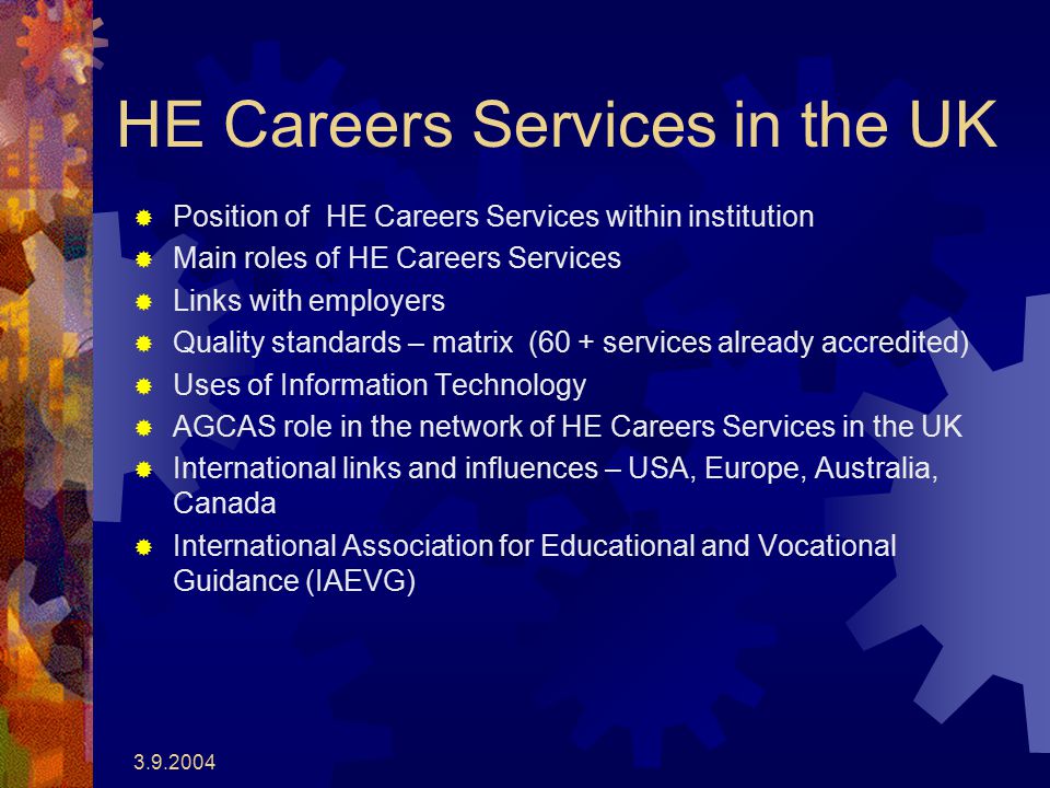 HE Careers Services in the UK  Position of HE Careers Services within institution  Main roles of HE Careers Services  Links with employers  Quality standards – matrix (60 + services already accredited)  Uses of Information Technology  AGCAS role in the network of HE Careers Services in the UK  International links and influences – USA, Europe, Australia, Canada  International Association for Educational and Vocational Guidance (IAEVG)