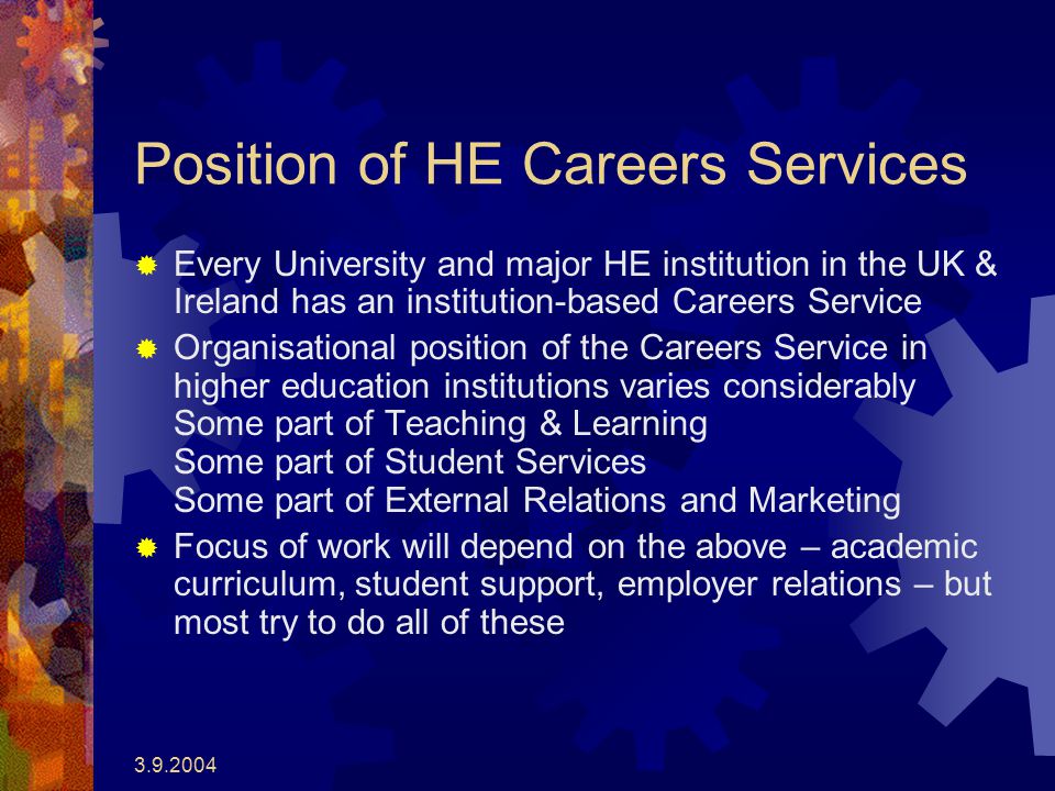 Position of HE Careers Services  Every University and major HE institution in the UK & Ireland has an institution-based Careers Service  Organisational position of the Careers Service in higher education institutions varies considerably Some part of Teaching & Learning Some part of Student Services Some part of External Relations and Marketing  Focus of work will depend on the above – academic curriculum, student support, employer relations – but most try to do all of these