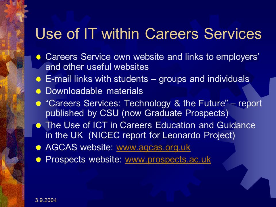 Use of IT within Careers Services  Careers Service own website and links to employers’ and other useful websites   links with students – groups and individuals  Downloadable materials  Careers Services: Technology & the Future – report published by CSU (now Graduate Prospects)  The Use of ICT in Careers Education and Guidance in the UK (NICEC report for Leonardo Project)  AGCAS website:    Prospects website: