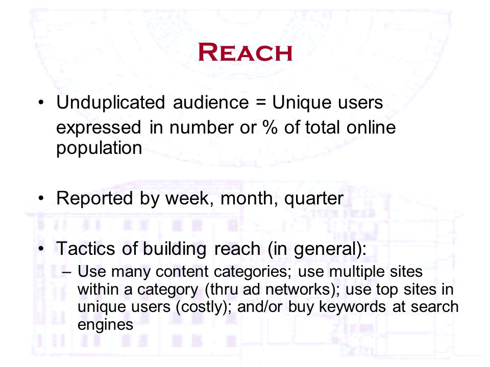 Reach Unduplicated audience = Unique users expressed in number or % of total online population Reported by week, month, quarter Tactics of building reach (in general): –Use many content categories; use multiple sites within a category (thru ad networks); use top sites in unique users (costly); and/or buy keywords at search engines