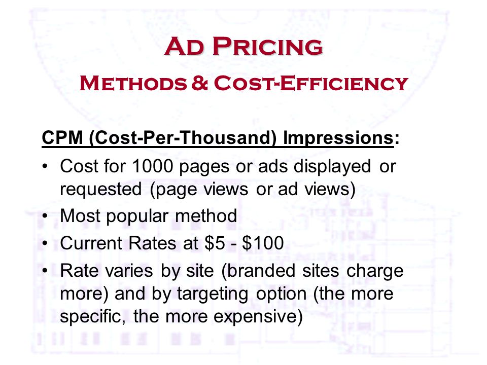 Ad Pricing Ad Pricing Methods & Cost-Efficiency CPM (Cost-Per-Thousand) Impressions: Cost for 1000 pages or ads displayed or requested (page views or ad views) Most popular method Current Rates at $5 - $100 Rate varies by site (branded sites charge more) and by targeting option (the more specific, the more expensive)