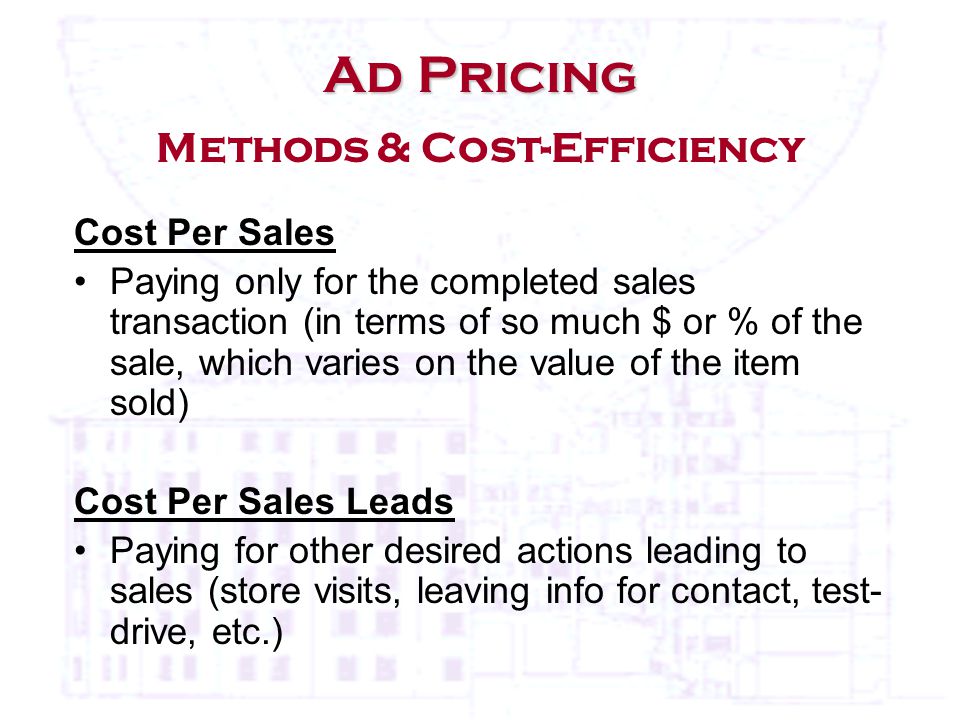 Cost Per Sales Paying only for the completed sales transaction (in terms of so much $ or % of the sale, which varies on the value of the item sold) Cost Per Sales Leads Paying for other desired actions leading to sales (store visits, leaving info for contact, test- drive, etc.) Ad Pricing Ad Pricing Methods & Cost-Efficiency