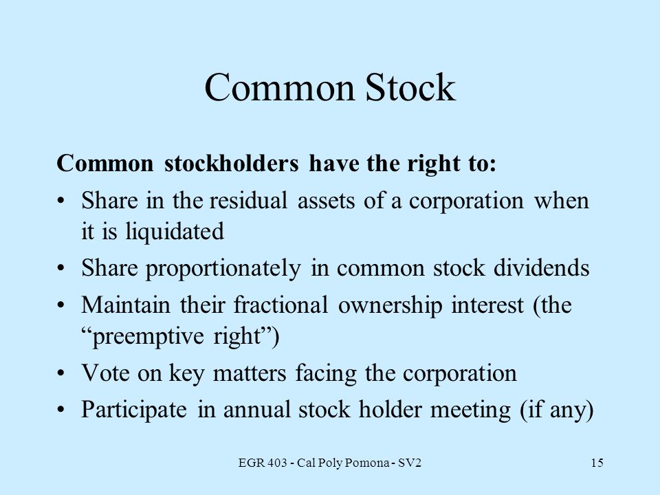 EGR Cal Poly Pomona - SV215 Common Stock Common stockholders have the right to: Share in the residual assets of a corporation when it is liquidated Share proportionately in common stock dividends Maintain their fractional ownership interest (the preemptive right ) Vote on key matters facing the corporation Participate in annual stock holder meeting (if any)
