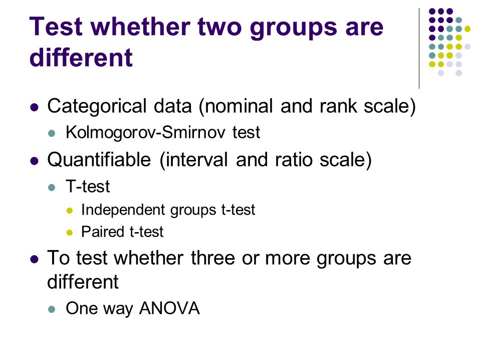 Test whether two groups are different Categorical data (nominal and rank scale) Kolmogorov-Smirnov test Quantifiable (interval and ratio scale) T-test Independent groups t-test Paired t-test To test whether three or more groups are different One way ANOVA